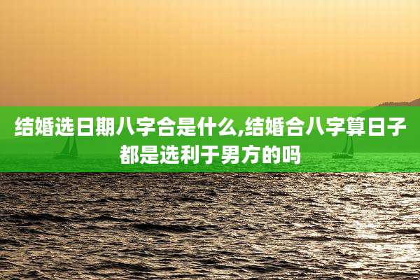 结婚选日期八字合是什么,结婚合八字算日子都是选利于男方的吗