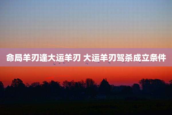 命局羊刃逢大运羊刃 大运羊刃驾杀成立条件
