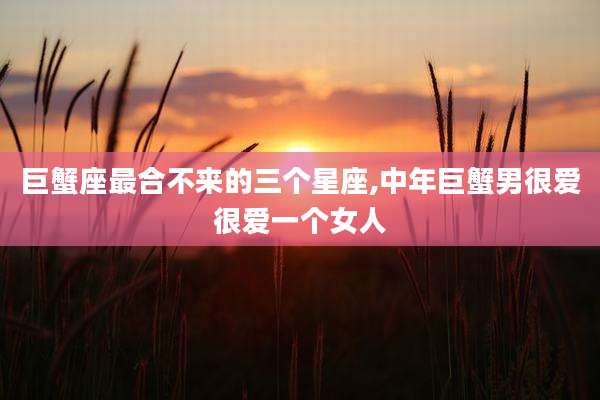巨蟹座最合不来的三个星座,中年巨蟹男很爱很爱一个女人