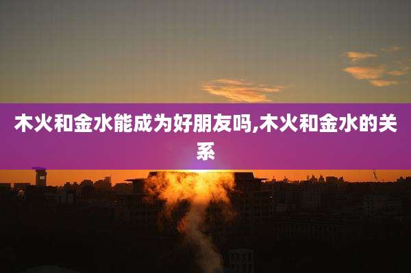 木火和金水能成为好朋友吗,木火和金水的关系