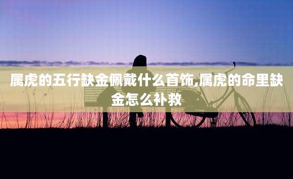 属虎的五行缺金佩戴什么首饰,属虎的命里缺金怎么补救