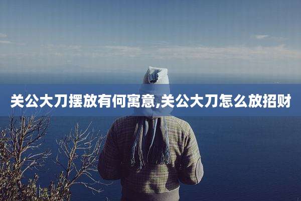 关公大刀摆放有何寓意,关公大刀怎么放招财