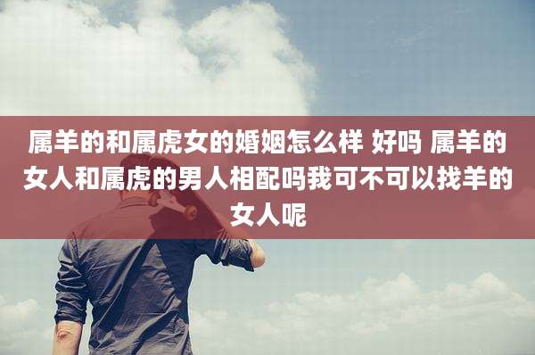 属羊的和属虎女的婚姻怎么样 好吗 属羊的女人和属虎的男人相配吗我可不可以找羊的女人呢