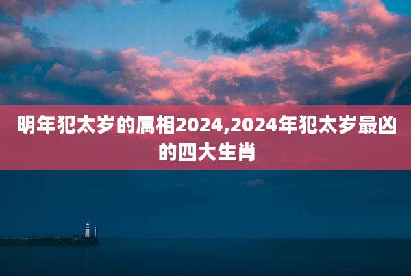 明年犯太岁的属相2024,2024年犯太岁最凶的四大生肖