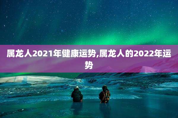属龙人2021年健康运势,属龙人的2022年运势