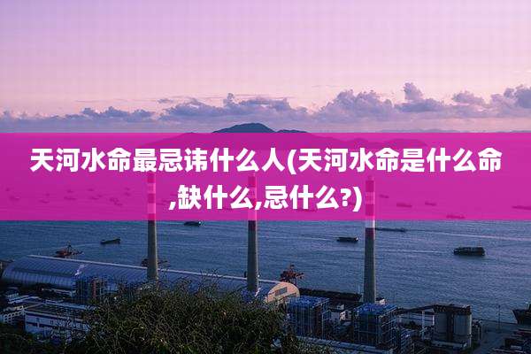 天河水命最忌讳什么人(天河水命是什么命,缺什么,忌什么?)