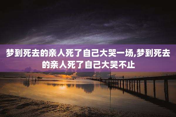 梦到死去的亲人死了自己大哭一场,梦到死去的亲人死了自己大哭不止