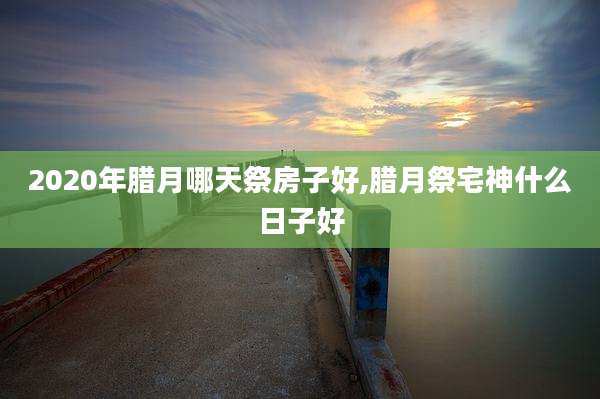 2020年腊月哪天祭房子好,腊月祭宅神什么日子好