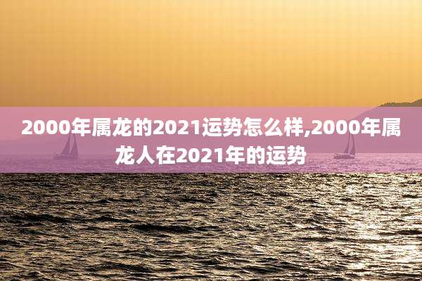 2000年属龙的2021运势怎么样,2000年属龙人在2021年的运势