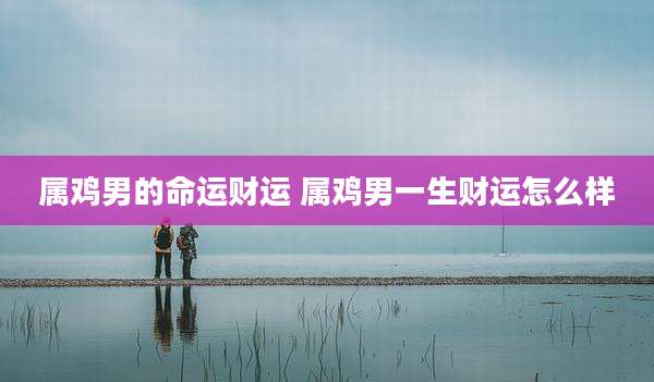 属鸡男的命运财运 属鸡男一生财运怎么样