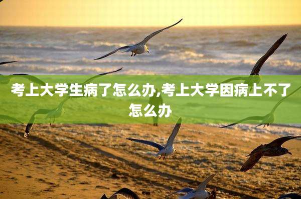 考上大学生病了怎么办,考上大学因病上不了怎么办