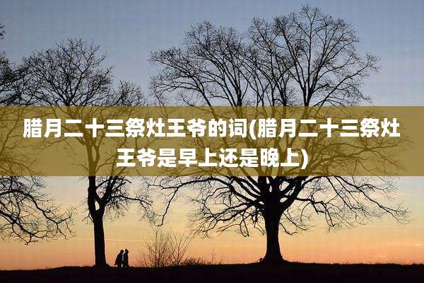 腊月二十三祭灶王爷的词(腊月二十三祭灶王爷是早上还是晚上)