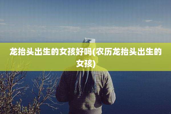 龙抬头出生的女孩好吗(农历龙抬头出生的女孩)