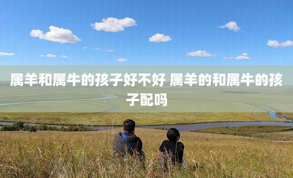 属羊和属牛的孩子好不好 属羊的和属牛的孩子配吗