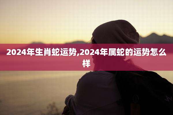 2024年生肖蛇运势,2024年属蛇的运势怎么样