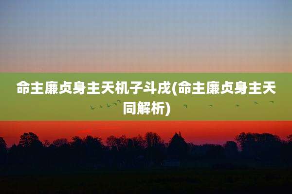 命主廉贞身主天机子斗戌(命主廉贞身主天同解析)