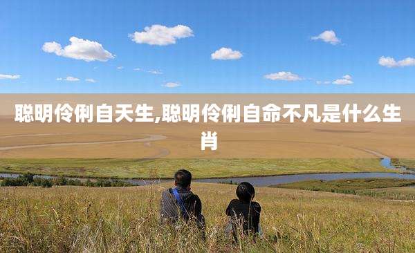 聪明伶俐自天生,聪明伶俐自命不凡是什么生肖