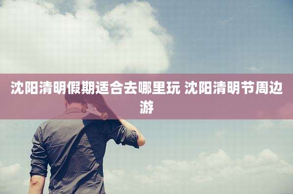 沈阳清明假期适合去哪里玩 沈阳清明节周边游
