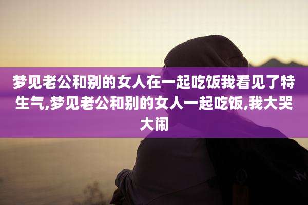 梦见老公和别的女人在一起吃饭我看见了特生气,梦见老公和别的女人一起吃饭,我大哭大闹
