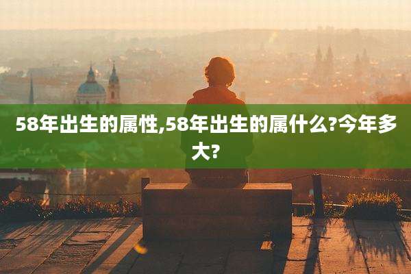 58年出生的属性,58年出生的属什么?今年多大?
