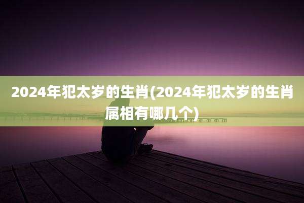 2024年犯太岁的生肖(2024年犯太岁的生肖属相有哪几个)