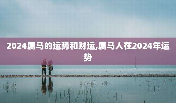 2024属马的运势和财运,属马人在2024年运势