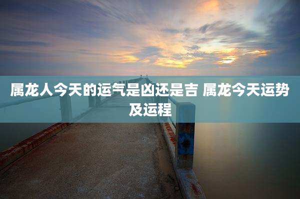 属龙人今天的运气是凶还是吉 属龙今天运势及运程