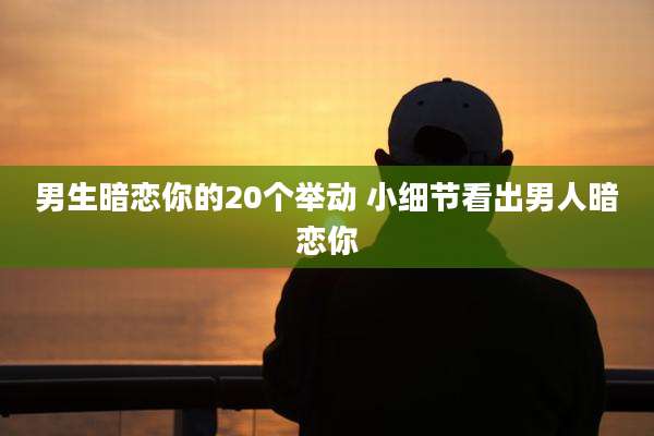 男生暗恋你的20个举动 小细节看出男人暗恋你