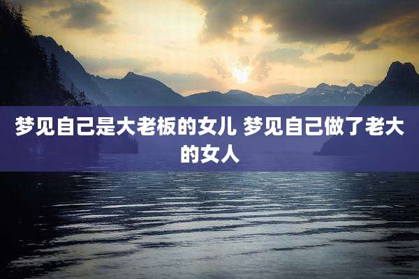 梦见自己是大老板的女儿 梦见自己做了老大的女人