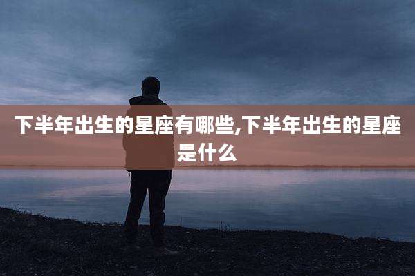 下半年出生的星座有哪些,下半年出生的星座是什么