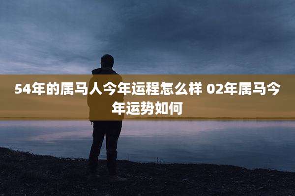 54年的属马人今年运程怎么样 02年属马今年运势如何