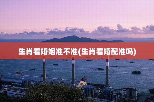 生肖看婚姻准不准(生肖看婚配准吗)