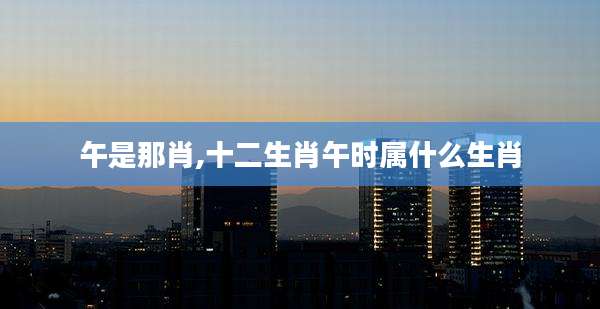 午是那肖,十二生肖午时属什么生肖