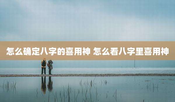 怎么确定八字的喜用神 怎么看八字里喜用神