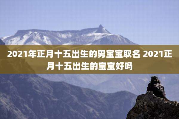 2021年正月十五出生的男宝宝取名 2021正月十五出生的宝宝好吗
