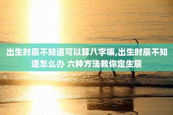 出生时辰不知道可以算八字嘛,出生时辰不知道怎么办 六种方法教你定生辰