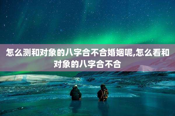 怎么测和对象的八字合不合婚姻呢,怎么看和对象的八字合不合