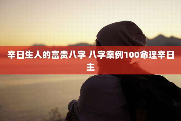 辛日生人的富贵八字 八字案例100命理辛日主
