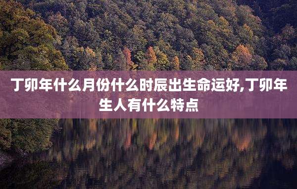 丁卯年什么月份什么时辰出生命运好,丁卯年生人有什么特点