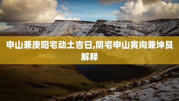 申山兼庚阳宅动土吉日,阴宅申山寅向兼坤艮解释
