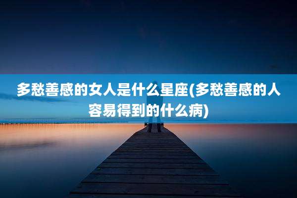 多愁善感的女人是什么星座(多愁善感的人容易得到的什么病)