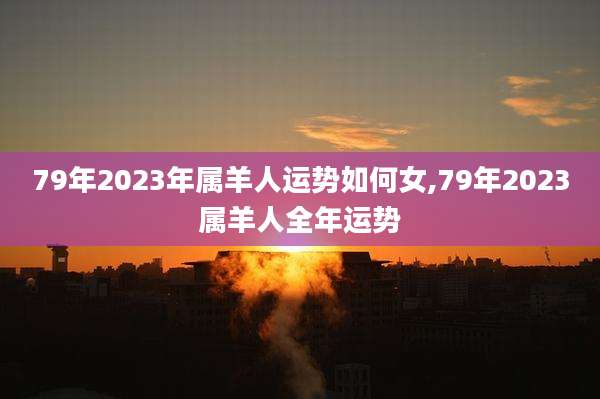 79年2023年属羊人运势如何女,79年2023属羊人全年运势