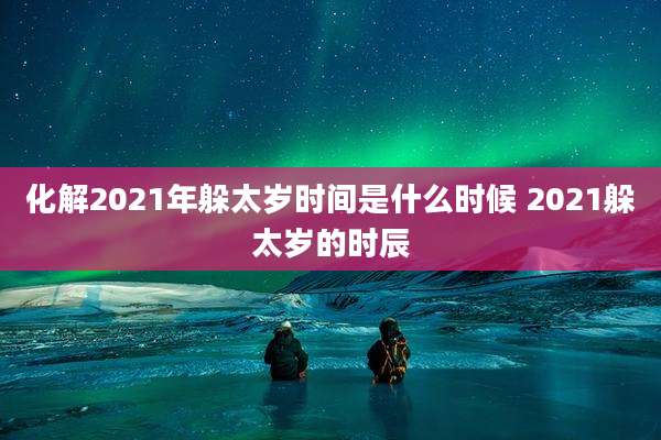 化解2021年躲太岁时间是什么时候 2021躲太岁的时辰