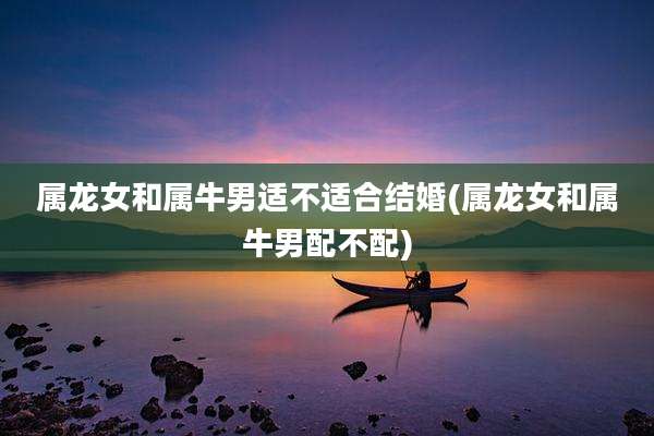 属龙女和属牛男适不适合结婚(属龙女和属牛男配不配)
