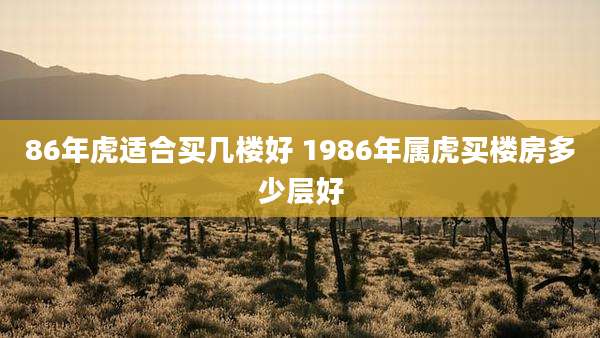 86年虎适合买几楼好 1986年属虎买楼房多少层好