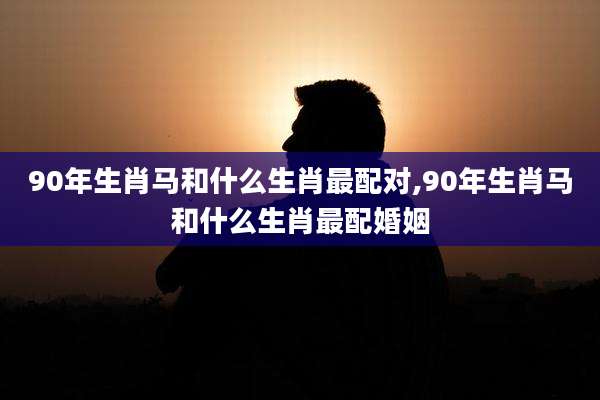 90年生肖马和什么生肖最配对,90年生肖马和什么生肖最配婚姻