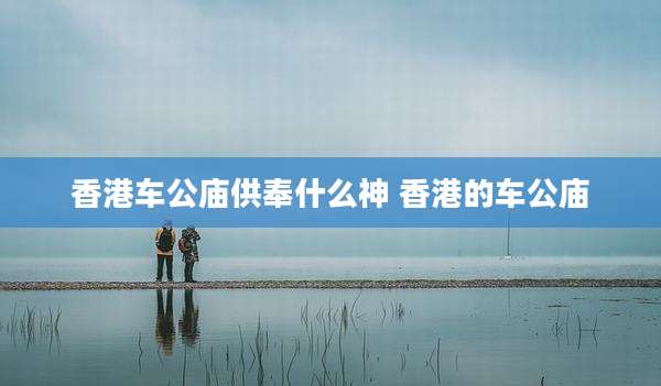 香港车公庙供奉什么神 香港的车公庙