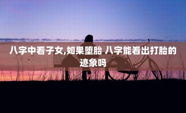八字中看子女,如果堕胎 八字能看出打胎的迹象吗