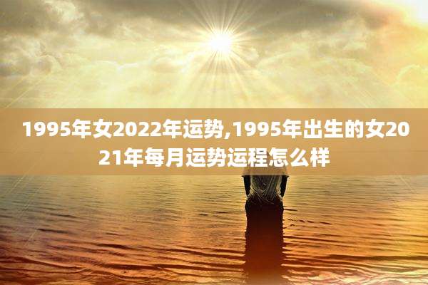 1995年女2022年运势,1995年出生的女2021年每月运势运程怎么样