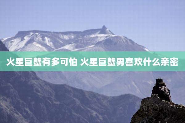火星巨蟹有多可怕 火星巨蟹男喜欢什么亲密